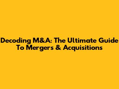 Decoding M&A: The Ultimate Guide To Mergers & Acquisitions