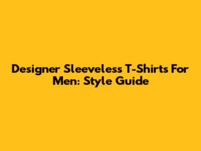 Designer Sleeveless T-Shirts For Men: Style Guide