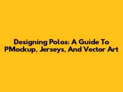 Designing Polos: A Guide To PMockup, Jerseys, And Vector Art