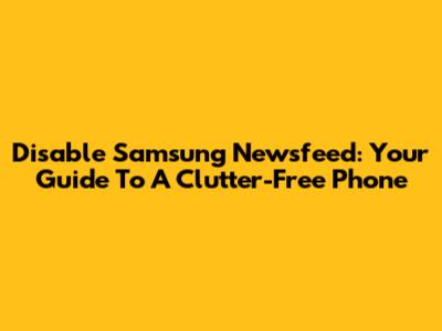 Disable Samsung Newsfeed: Your Guide To A Clutter-Free Phone