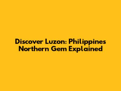 Discover Luzon: Philippines' Northern Gem Explained