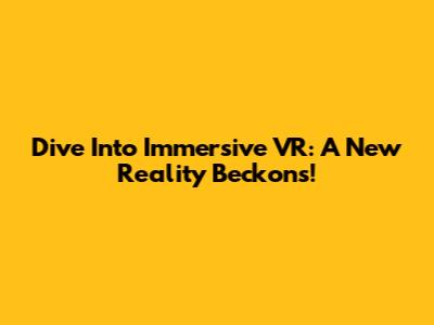 Dive Into Immersive VR: A New Reality Beckons!