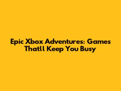 Epic Xbox Adventures: Games That'll Keep You Busy
