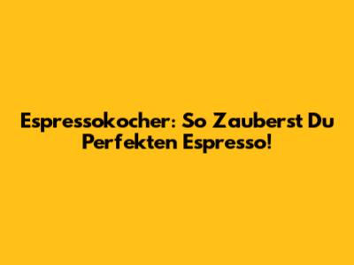 Espressokocher: So Zauberst Du Perfekten Espresso!