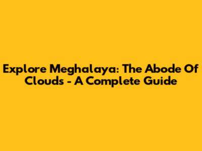Explore Meghalaya: The Abode Of Clouds - A Complete Guide