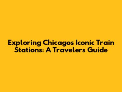 Exploring Chicago's Iconic Train Stations: A Traveler's Guide