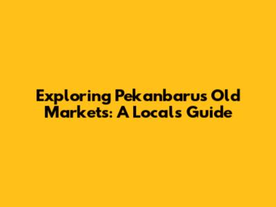 Exploring Pekanbaru's Old Markets: A Local's Guide