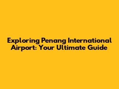 Exploring Penang International Airport: Your Ultimate Guide