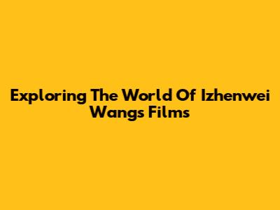 Exploring The World Of Izhenwei Wang's Films