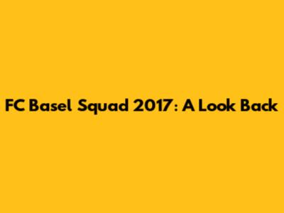 FC Basel Squad 2017: A Look Back