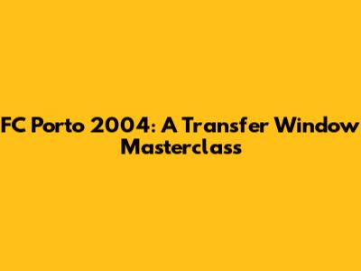 FC Porto 2004: A Transfer Window Masterclass