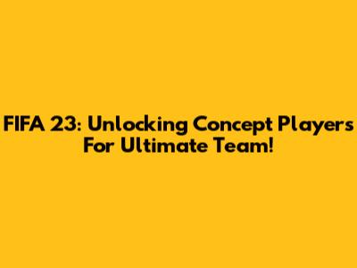 FIFA 23: Unlocking Concept Players For Ultimate Team!