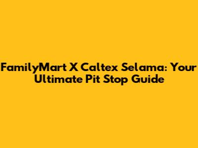 FamilyMart X Caltex Selama: Your Ultimate Pit Stop Guide