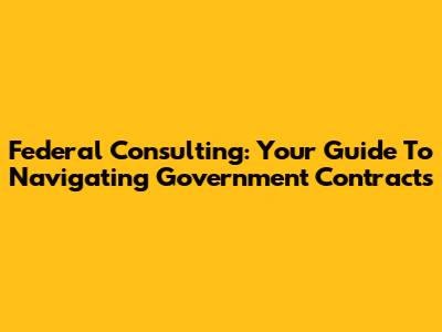 Federal Consulting: Your Guide To Navigating Government Contracts