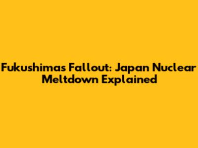 Fukushima's Fallout: Japan Nuclear Meltdown Explained