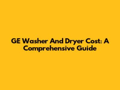 GE Washer And Dryer Cost: A Comprehensive Guide