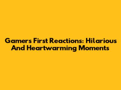 Gamers' First Reactions: Hilarious And Heartwarming Moments