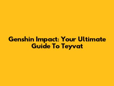 Genshin Impact: Your Ultimate Guide To Teyvat