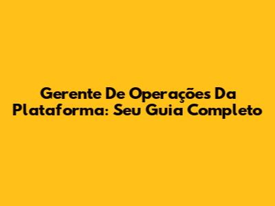 Gerente De Operações Da Plataforma: Seu Guia Completo