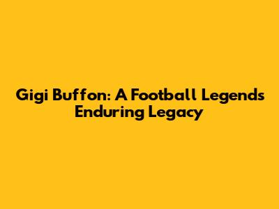 Gigi Buffon: A Football Legend's Enduring Legacy