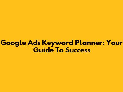 Google Ads Keyword Planner: Your Guide To Success