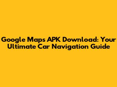 Google Maps APK Download: Your Ultimate Car Navigation Guide