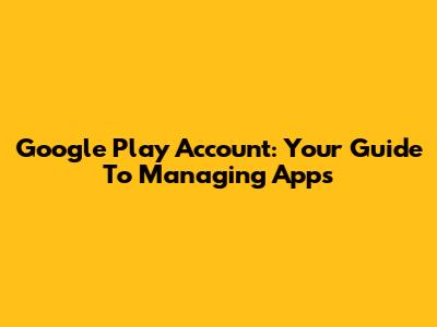 Google Play Account: Your Guide To Managing Apps