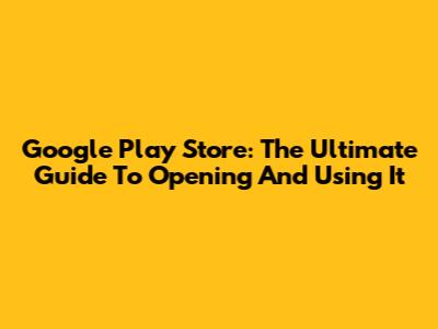 Google Play Store: The Ultimate Guide To Opening And Using It