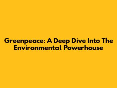 Greenpeace: A Deep Dive Into The Environmental Powerhouse