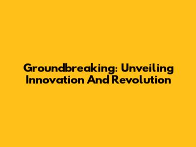 Groundbreaking: Unveiling Innovation And Revolution