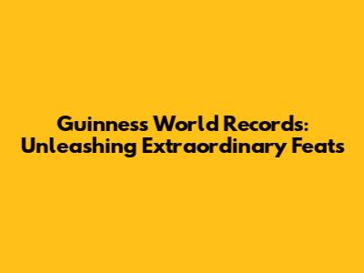 Guinness World Records: Unleashing Extraordinary Feats