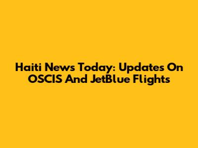 Haiti News Today: Updates On OSCIS And JetBlue Flights
