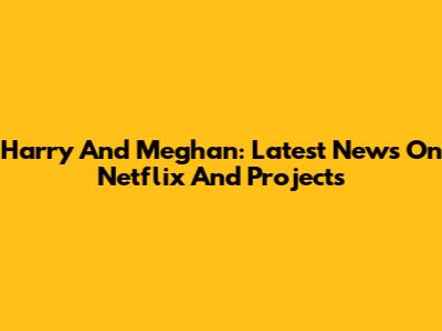 Harry And Meghan: Latest News On Netflix And Projects
