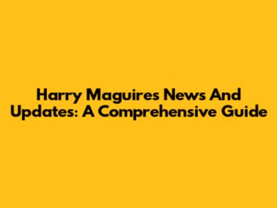 Harry Maguire's News And Updates: A Comprehensive Guide