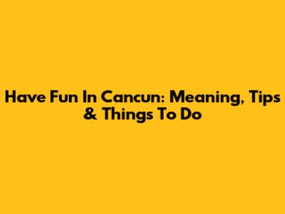 Have Fun In Cancun: Meaning, Tips & Things To Do