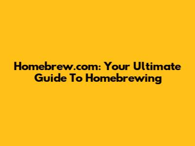 Homebrew.com: Your Ultimate Guide To Homebrewing