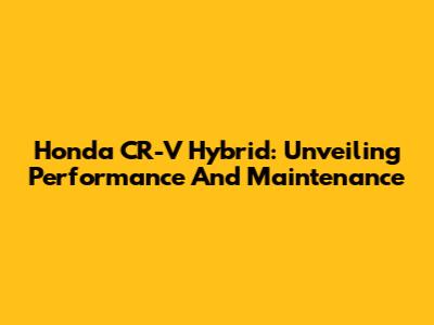 Honda CR-V Hybrid: Unveiling Performance And Maintenance