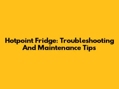Hotpoint Fridge: Troubleshooting And Maintenance Tips