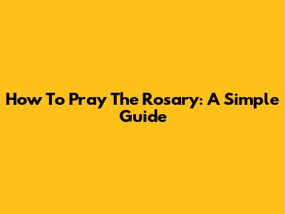 How To Pray The Rosary: A Simple Guide