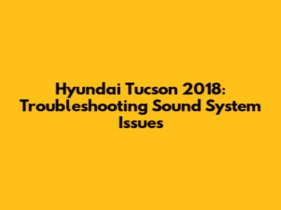 Hyundai Tucson 2018: Troubleshooting Sound System Issues