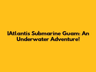 IAtlantis Submarine Guam: An Underwater Adventure!