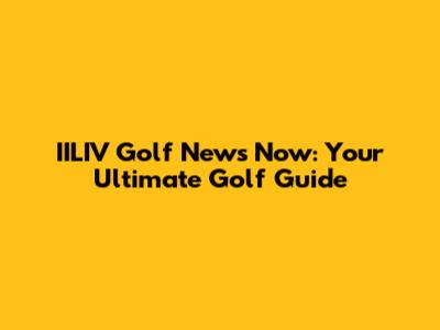 IILIV Golf News Now: Your Ultimate Golf Guide
