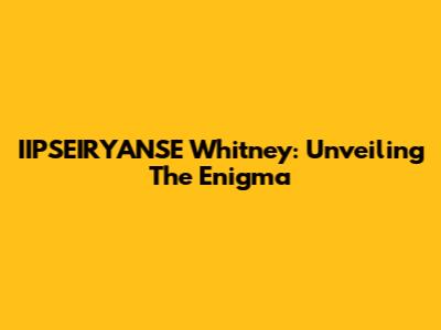 IIPSEIRYANSE Whitney: Unveiling The Enigma