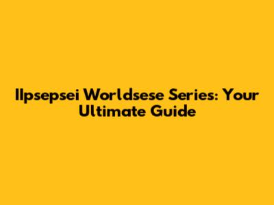 IIpsepsei Worldsese Series: Your Ultimate Guide