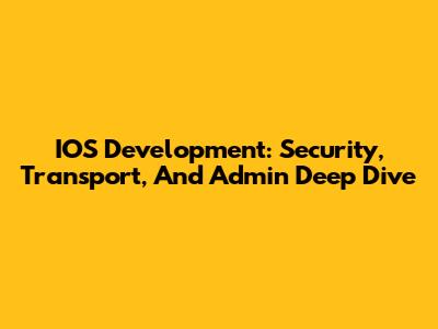 IOS Development: Security, Transport, And Admin Deep Dive