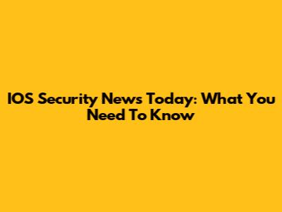 IOS Security News Today: What You Need To Know