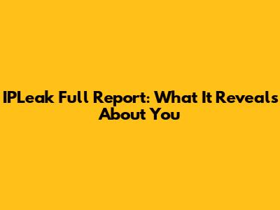 IPLeak Full Report: What It Reveals About You