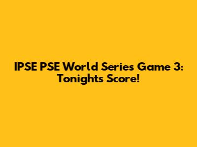 IPSE PSE World Series Game 3: Tonight's Score!