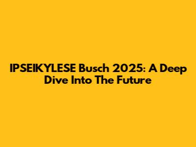 IPSEIKYLESE Busch 2025: A Deep Dive Into The Future