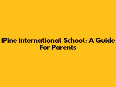 IPine International School: A Guide For Parents